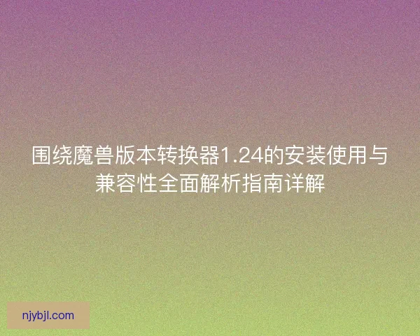围绕魔兽版本转换器1.24的安装使用与兼容性全面解析指南详解 围绕魔兽版本转换器1.24的安装使用与兼容性全面解析指南详解