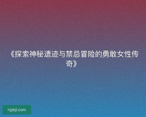 《探索神秘遗迹与禁忌冒险的勇敢女性传奇》