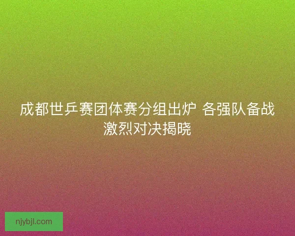 成都世乒赛团体赛分组出炉 各强队备战激烈对决揭晓