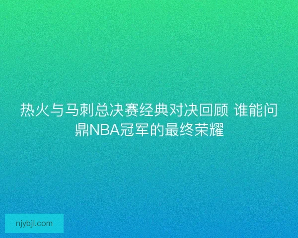 热火与马刺总决赛经典对决回顾 谁能问鼎NBA冠军的最终荣耀