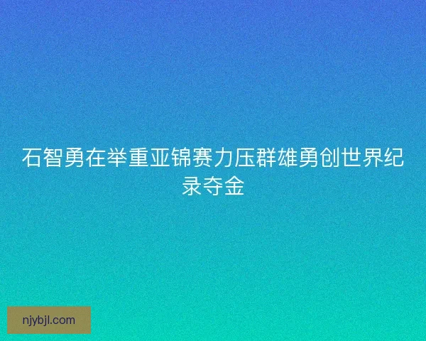 石智勇在举重亚锦赛力压群雄勇创世界纪录夺金