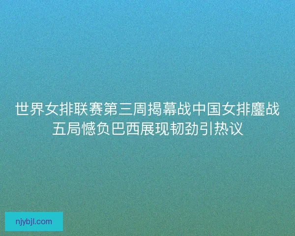 世界女排联赛第三周揭幕战中国女排鏖战五局憾负巴西展现韧劲引热议 世界女排联赛第三周揭幕战中国女排鏖战五局憾负巴西展现韧劲引热议