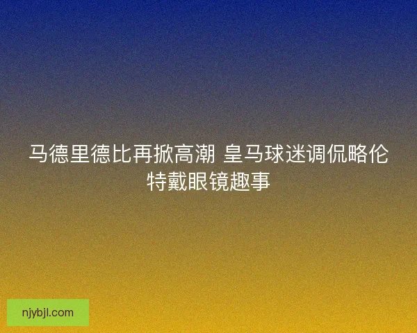 马德里德比再掀高潮 皇马球迷调侃略伦特戴眼镜趣事 马德里德比再掀高潮 皇马球迷调侃略伦特戴眼镜趣事