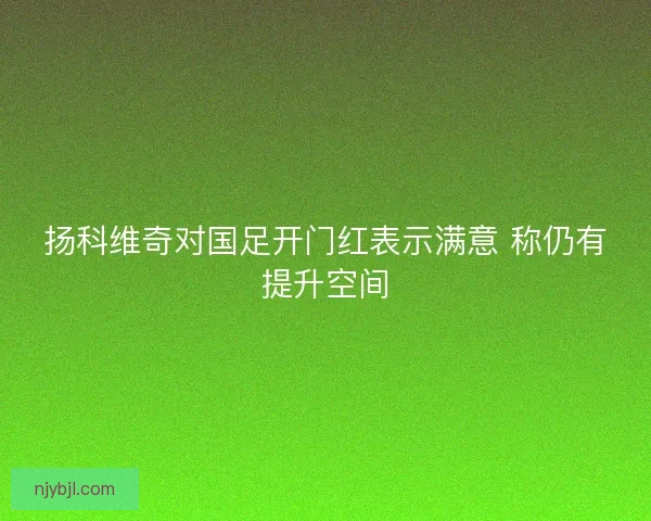 扬科维奇对国足开门红表示满意 称仍有提升空间