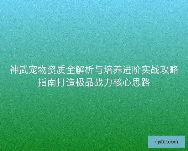 神武宠物资质全解析与培养进阶实战攻略指南打造极品战力核心思路 神武宠物资质全解析与培养进阶实战攻略指南打造极品战力核心思路