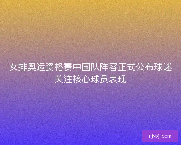 女排奥运资格赛中国队阵容正式公布球迷关注核心球员表现 女排奥运资格赛中国队阵容正式公布球迷关注核心球员表现