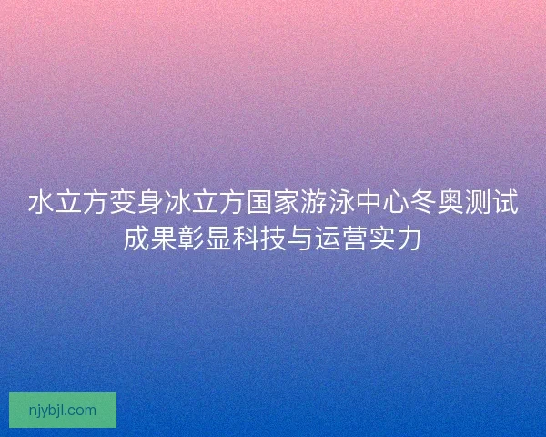 水立方变身冰立方国家游泳中心冬奥测试成果彰显科技与运营实力