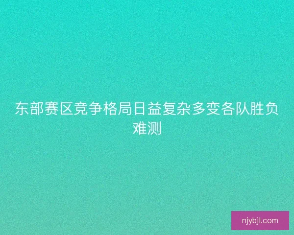 东部赛区竞争格局日益复杂多变各队胜负难测