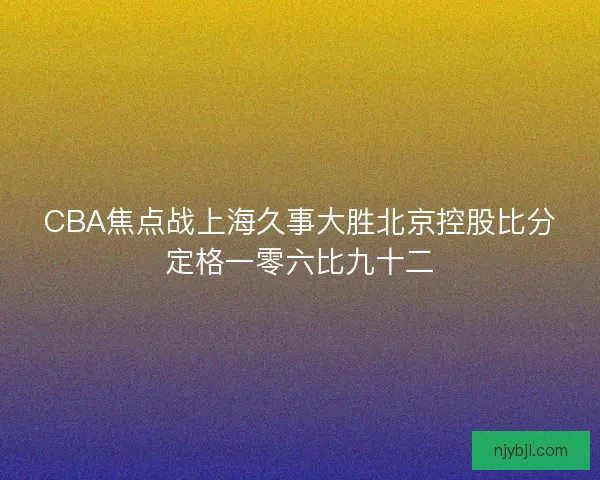 CBA焦点战上海久事大胜北京控股比分定格一零六比九十二