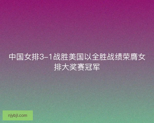 中国女排3-1战胜美国以全胜战绩荣膺女排大奖赛冠军