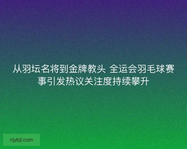 从羽坛名将到金牌教头 全运会羽毛球赛事引发热议关注度持续攀升