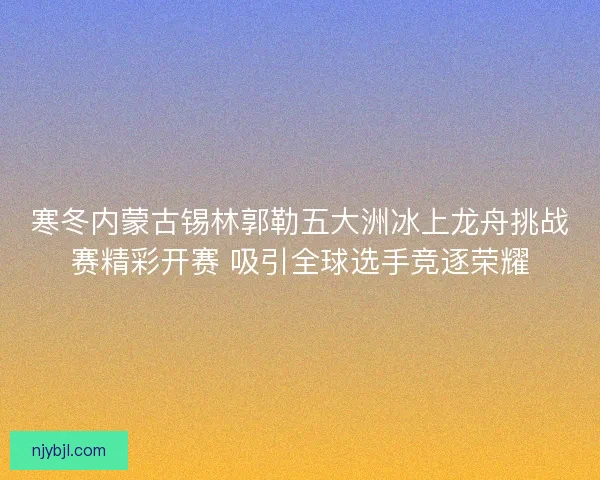寒冬内蒙古锡林郭勒五大洲冰上龙舟挑战赛精彩开赛 吸引全球选手竞逐荣耀